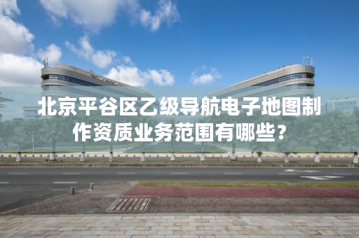 北京平谷区乙级导航电子地图制作资质业务范围有哪些？