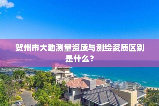 贺州市大地测量资质与测绘资质区别是什么？