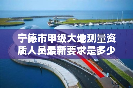 宁德市甲级大地测量资质人员最新要求是多少人？