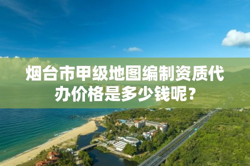 烟台市甲级地图编制资质代办价格是多少钱呢？