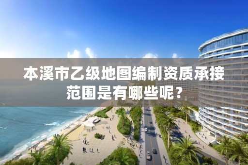 本溪市乙级地图编制资质承接范围是有哪些呢？