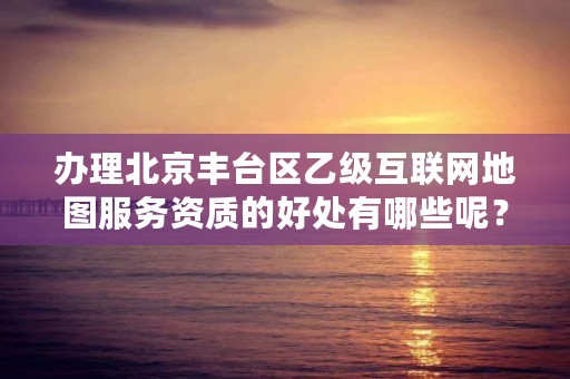 办理北京丰台区乙级互联网地图服务资质的好处有哪些呢？