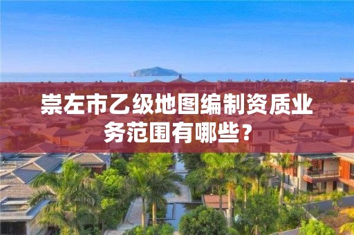 崇左市乙级地图编制资质业务范围有哪些？