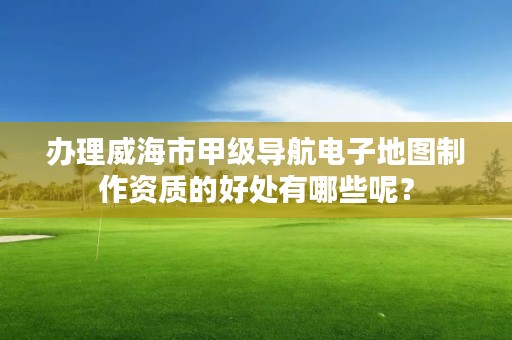 办理威海市甲级导航电子地图制作资质的好处有哪些呢？