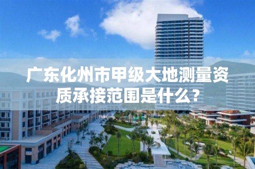 广东化州市甲级大地测量资质承接范围是什么？