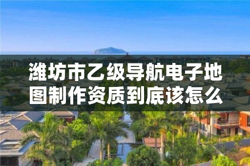 潍坊市乙级导航电子地图制作资质到底该怎么去申请？