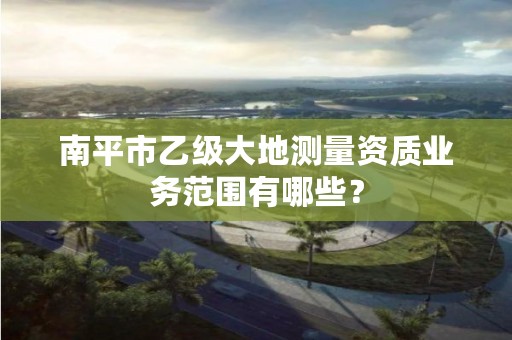 南平市乙级大地测量资质业务范围有哪些？