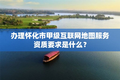 办理怀化市甲级互联网地图服务资质要求是什么？