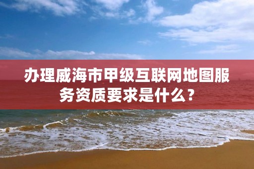 办理威海市甲级互联网地图服务资质要求是什么？