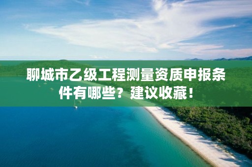 聊城市乙级工程测量资质申报条件有哪些？建议收藏！