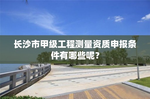 长沙市甲级工程测量资质申报条件有哪些呢？