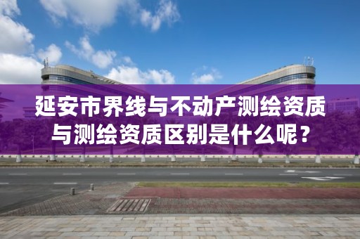 延安市界线与不动产测绘资质与测绘资质区别是什么呢？