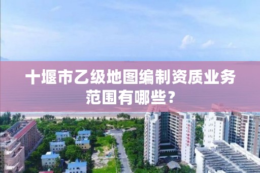 十堰市乙级地图编制资质业务范围有哪些？