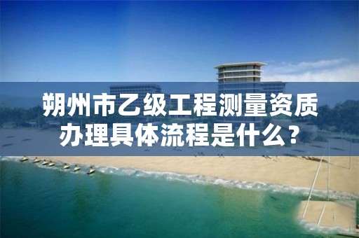 朔州市乙级工程测量资质办理具体流程是什么？