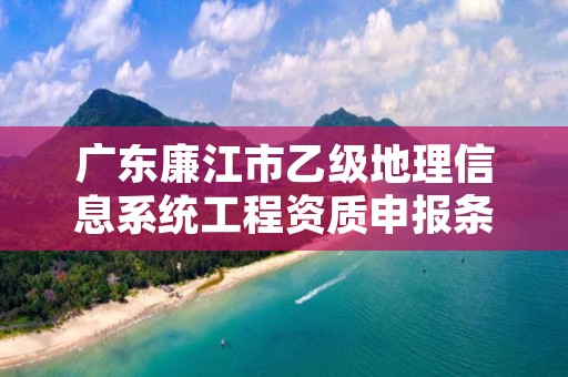 广东廉江市乙级地理信息系统工程资质申报条件有哪些呢？