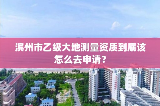 滨州市乙级大地测量资质到底该怎么去申请？