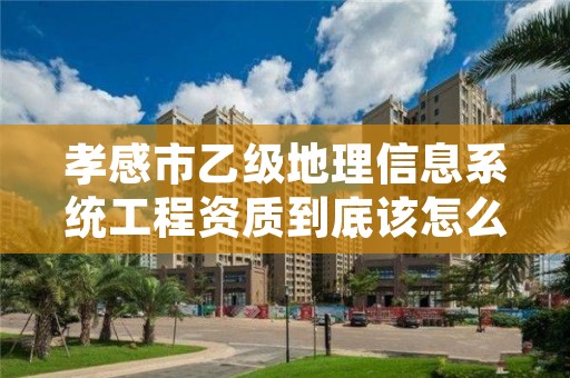 孝感市乙级地理信息系统工程资质到底该怎么去申请？