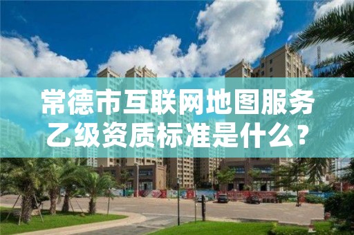 常德市互联网地图服务乙级资质标准是什么？