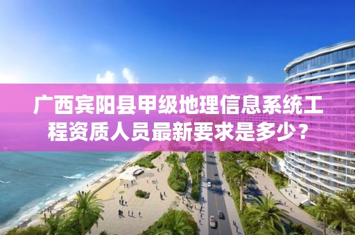 广西宾阳县甲级地理信息系统工程资质人员最新要求是多少？