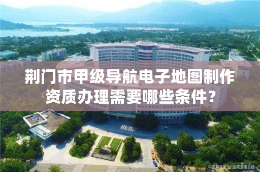 荆门市甲级导航电子地图制作资质办理需要哪些条件？