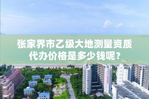 张家界市乙级大地测量资质代办价格是多少钱呢？