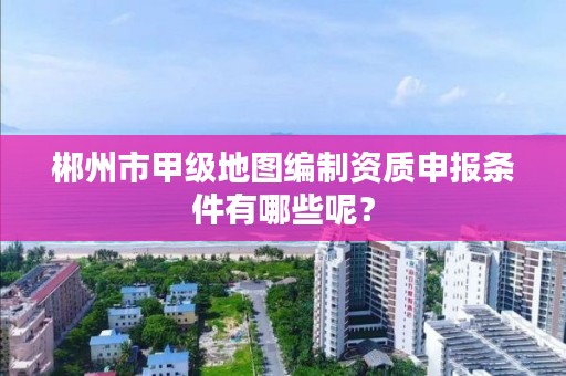 郴州市甲级地图编制资质申报条件有哪些呢？