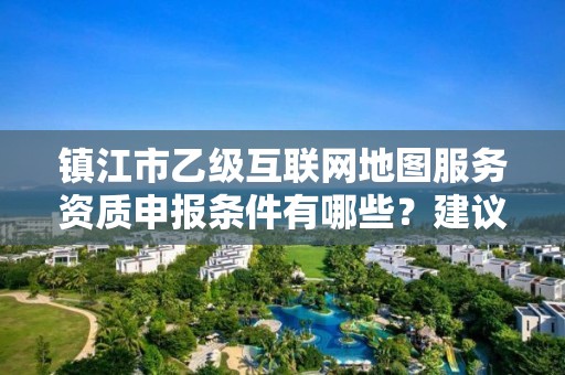 镇江市乙级互联网地图服务资质申报条件有哪些？建议收藏！