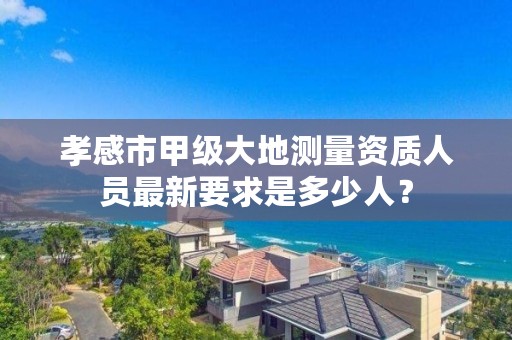 孝感市甲级大地测量资质人员最新要求是多少人？