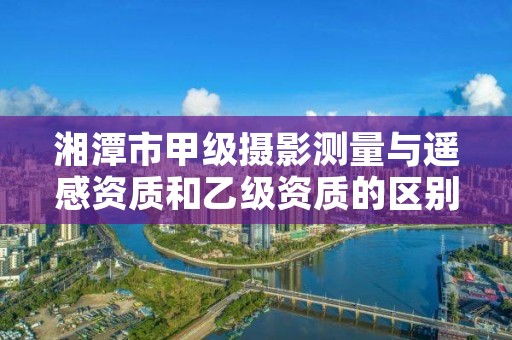 湘潭市甲级摄影测量与遥感资质和乙级资质的区别是什么？