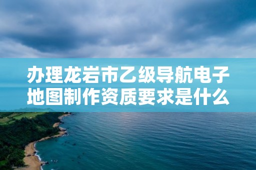 办理龙岩市乙级导航电子地图制作资质要求是什么呢？