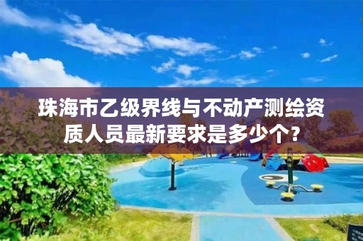 珠海市乙级界线与不动产测绘资质人员最新要求是多少个？