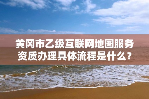 黄冈市乙级互联网地图服务资质办理具体流程是什么？