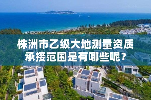 株洲市乙级大地测量资质承接范围是有哪些呢？