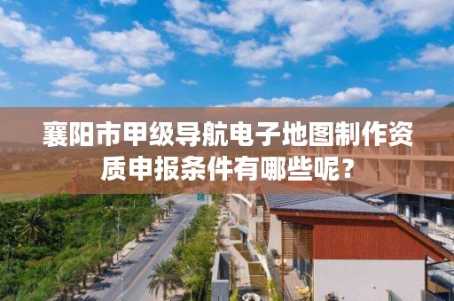 襄阳市甲级导航电子地图制作资质申报条件有哪些呢？