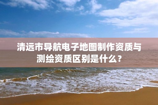 清远市导航电子地图制作资质与测绘资质区别是什么？