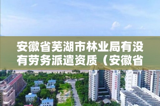 安徽省芜湖市林业局有没有劳务派遣资质（安徽省林业局待遇）