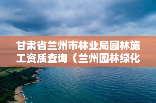 甘肃省兰州市林业局园林施工资质查询（兰州园林绿化局）