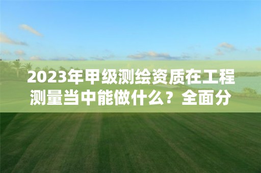 2023年甲级测绘资质在工程测量当中能做什么？全面分析