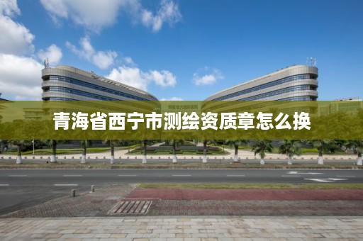 青海省西宁市测绘资质章怎么换