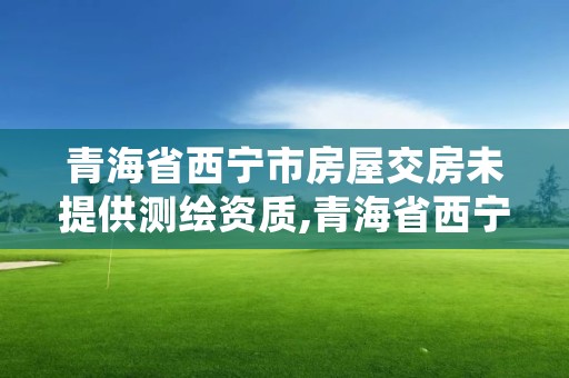 青海省西宁市房屋交房未提供测绘资质,青海省西宁市房屋交房未提供测绘资质怎么办