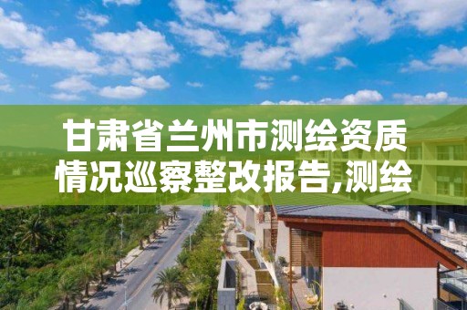 甘肃省兰州市测绘资质情况巡察整改报告,测绘成果整改报告