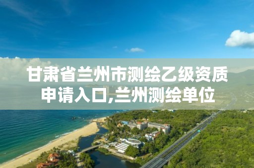 甘肃省兰州市测绘乙级资质申请入口,兰州测绘单位