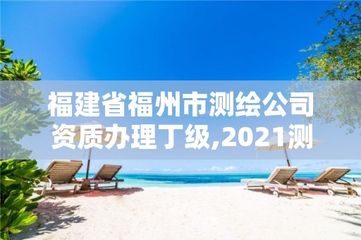 福建省福州市测绘公司资质办理丁级,2021测绘资质延期公告福建省