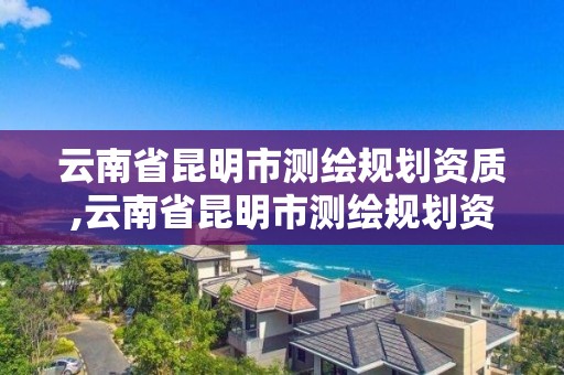 云南省昆明市测绘规划资质,云南省昆明市测绘规划资质公示