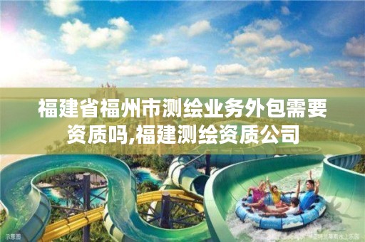 福建省福州市测绘业务外包需要资质吗,福建测绘资质公司