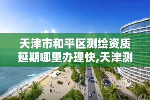 天津市和平区测绘资质延期哪里办理快,天津测绘资质申请