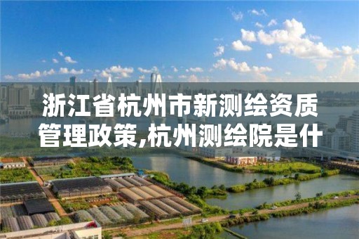 浙江省杭州市新测绘资质管理政策,杭州测绘院是什么单位