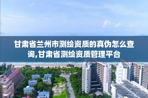 甘肃省兰州市测绘资质的真伪怎么查询,甘肃省测绘资质管理平台