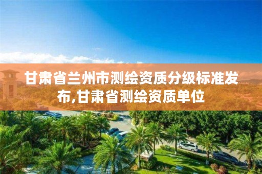 甘肃省兰州市测绘资质分级标准发布,甘肃省测绘资质单位