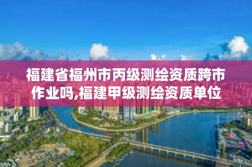 福建省福州市丙级测绘资质跨市作业吗,福建甲级测绘资质单位